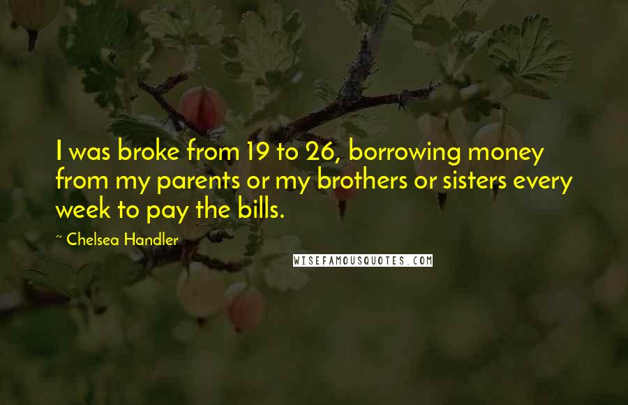 Chelsea Handler Quotes: I was broke from 19 to 26, borrowing money from my parents or my brothers or sisters every week to pay the bills.