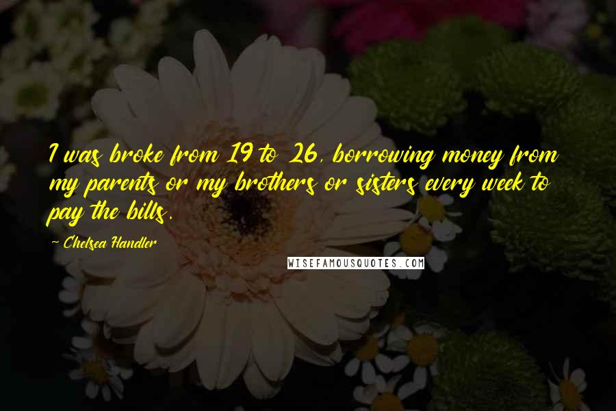 Chelsea Handler Quotes: I was broke from 19 to 26, borrowing money from my parents or my brothers or sisters every week to pay the bills.