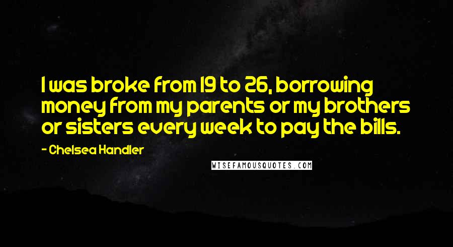 Chelsea Handler Quotes: I was broke from 19 to 26, borrowing money from my parents or my brothers or sisters every week to pay the bills.