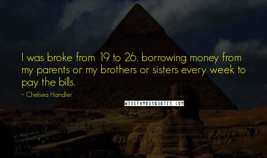 Chelsea Handler Quotes: I was broke from 19 to 26, borrowing money from my parents or my brothers or sisters every week to pay the bills.