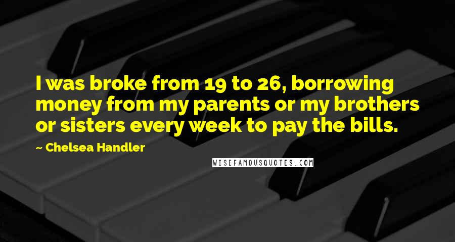 Chelsea Handler Quotes: I was broke from 19 to 26, borrowing money from my parents or my brothers or sisters every week to pay the bills.