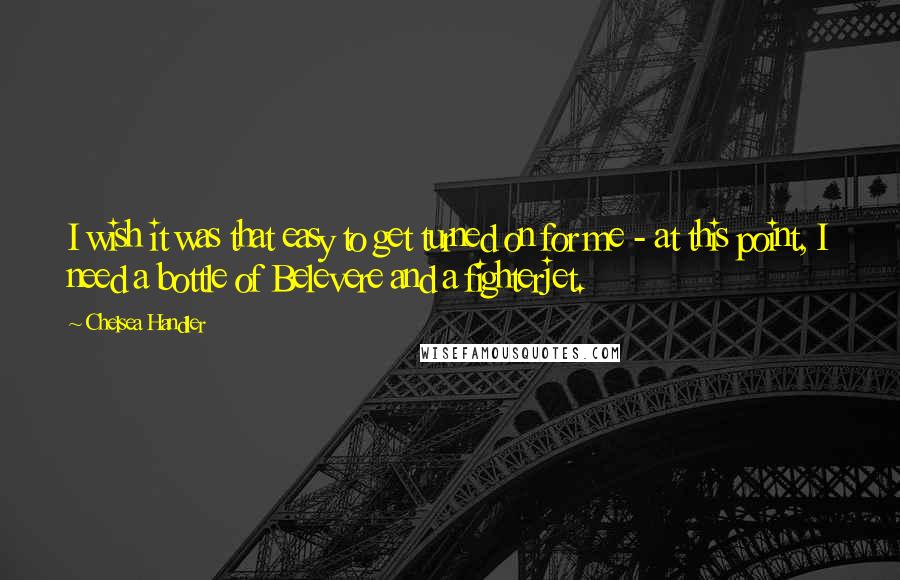 Chelsea Handler Quotes: I wish it was that easy to get turned on for me - at this point, I need a bottle of Belevere and a fighterjet.