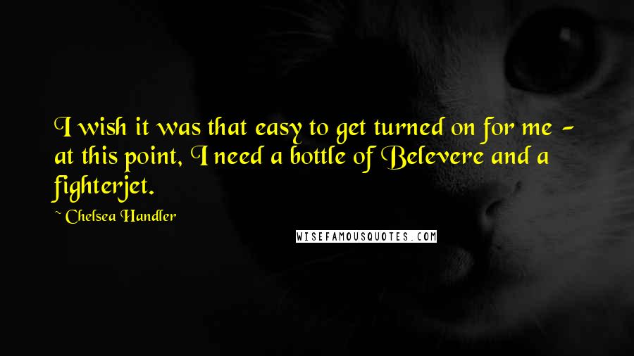 Chelsea Handler Quotes: I wish it was that easy to get turned on for me - at this point, I need a bottle of Belevere and a fighterjet.