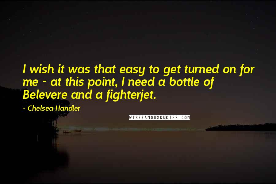 Chelsea Handler Quotes: I wish it was that easy to get turned on for me - at this point, I need a bottle of Belevere and a fighterjet.