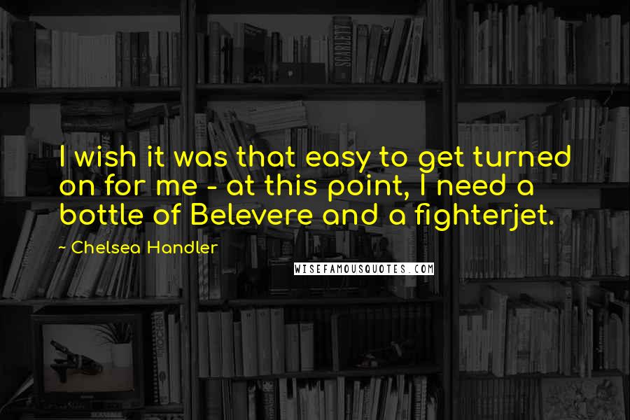 Chelsea Handler Quotes: I wish it was that easy to get turned on for me - at this point, I need a bottle of Belevere and a fighterjet.