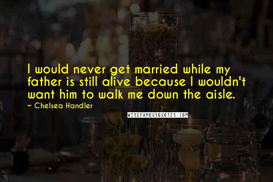 Chelsea Handler Quotes: I would never get married while my father is still alive because I wouldn't want him to walk me down the aisle.