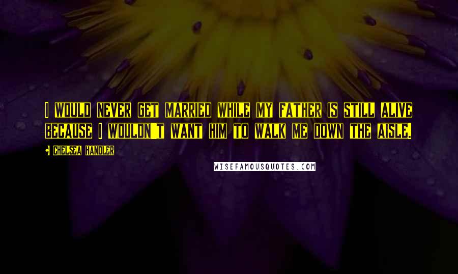 Chelsea Handler Quotes: I would never get married while my father is still alive because I wouldn't want him to walk me down the aisle.