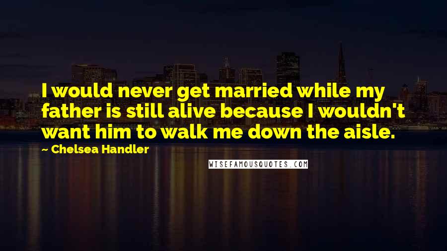 Chelsea Handler Quotes: I would never get married while my father is still alive because I wouldn't want him to walk me down the aisle.