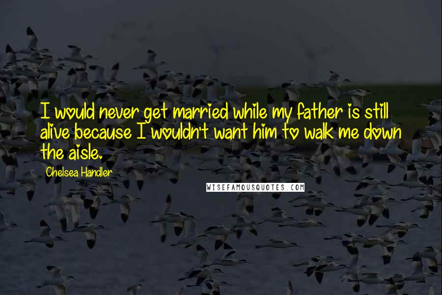 Chelsea Handler Quotes: I would never get married while my father is still alive because I wouldn't want him to walk me down the aisle.
