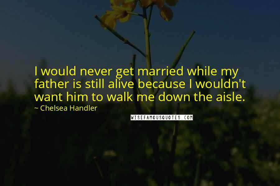 Chelsea Handler Quotes: I would never get married while my father is still alive because I wouldn't want him to walk me down the aisle.