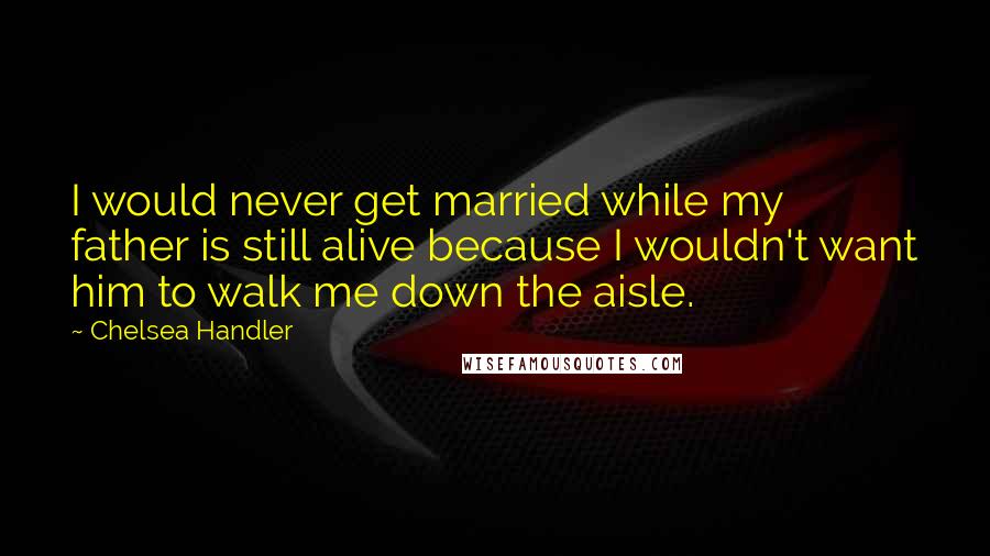 Chelsea Handler Quotes: I would never get married while my father is still alive because I wouldn't want him to walk me down the aisle.