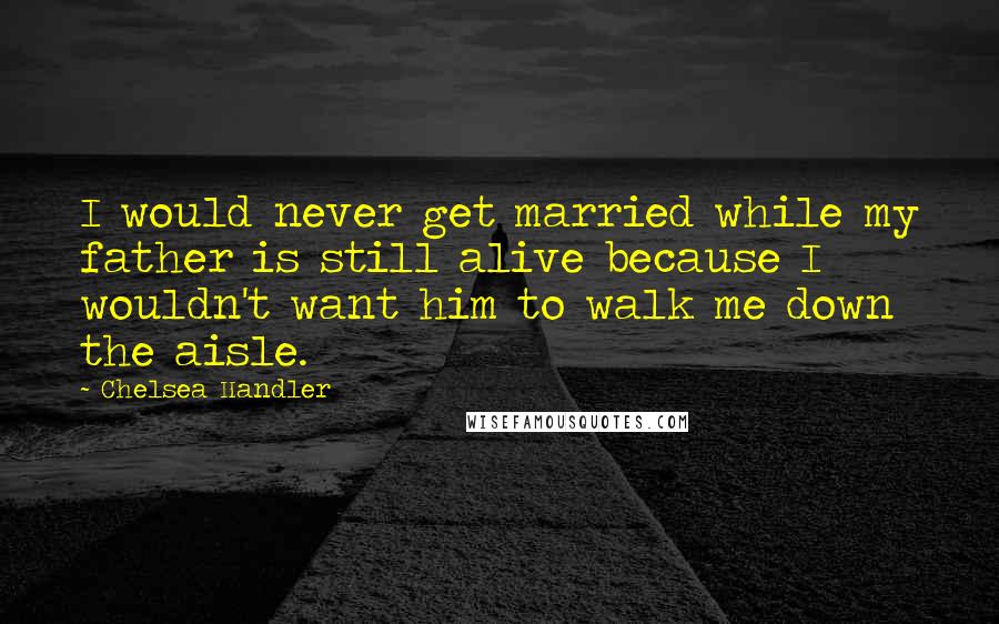 Chelsea Handler Quotes: I would never get married while my father is still alive because I wouldn't want him to walk me down the aisle.