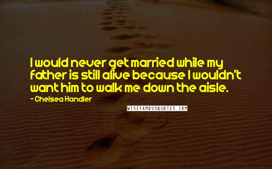 Chelsea Handler Quotes: I would never get married while my father is still alive because I wouldn't want him to walk me down the aisle.