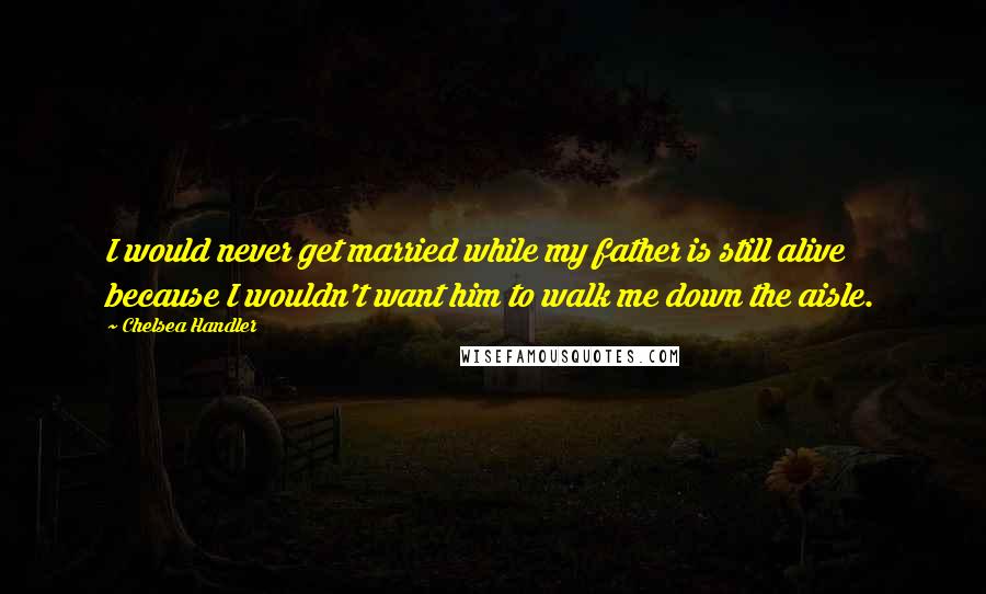 Chelsea Handler Quotes: I would never get married while my father is still alive because I wouldn't want him to walk me down the aisle.