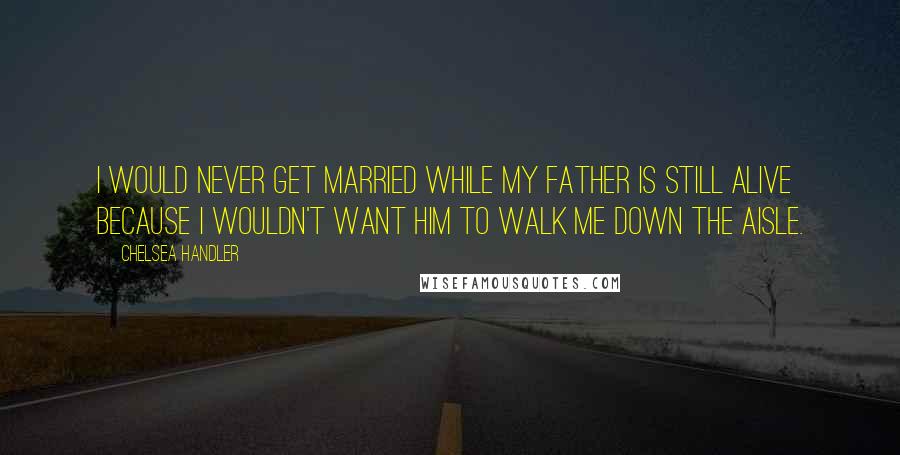 Chelsea Handler Quotes: I would never get married while my father is still alive because I wouldn't want him to walk me down the aisle.