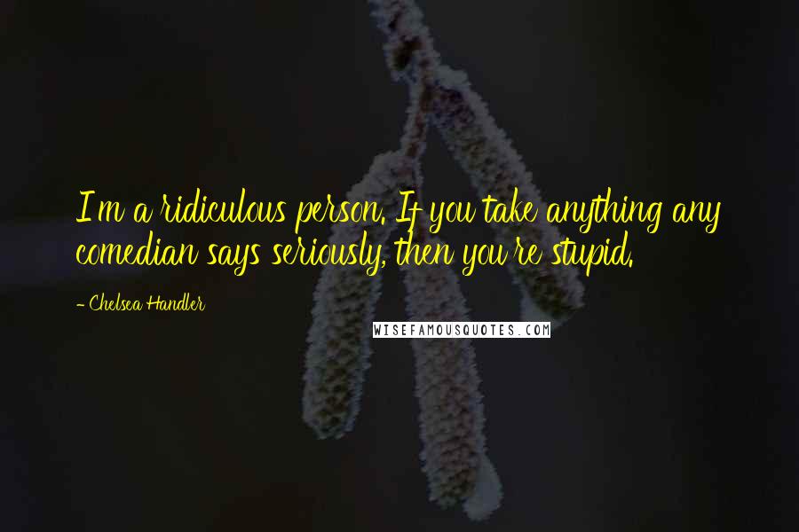 Chelsea Handler Quotes: I'm a ridiculous person. If you take anything any comedian says seriously, then you're stupid.