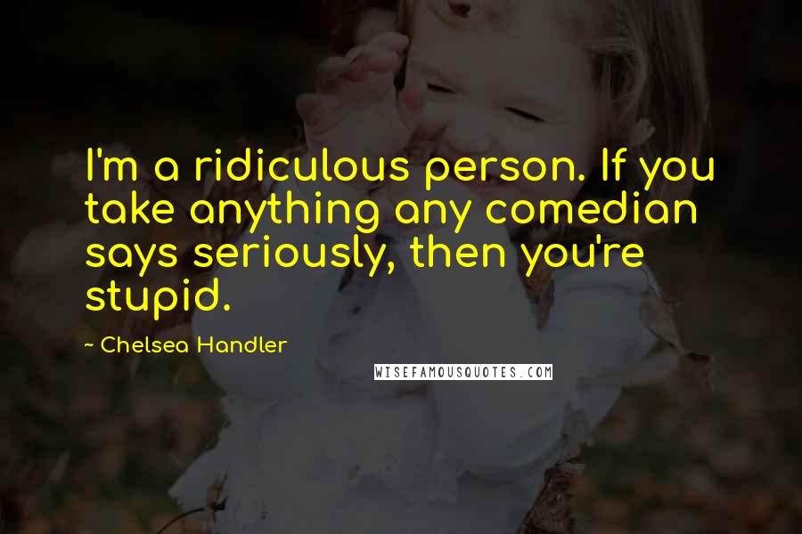 Chelsea Handler Quotes: I'm a ridiculous person. If you take anything any comedian says seriously, then you're stupid.