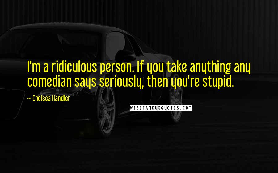 Chelsea Handler Quotes: I'm a ridiculous person. If you take anything any comedian says seriously, then you're stupid.