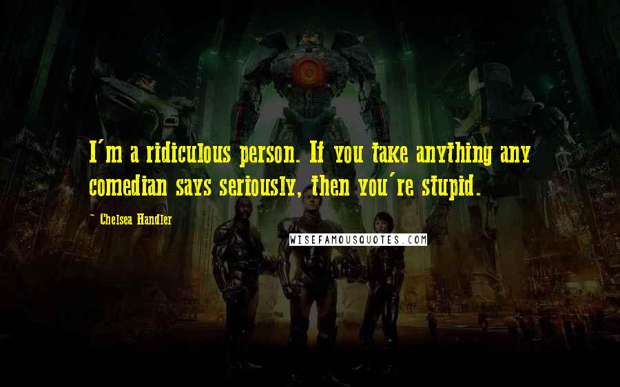 Chelsea Handler Quotes: I'm a ridiculous person. If you take anything any comedian says seriously, then you're stupid.