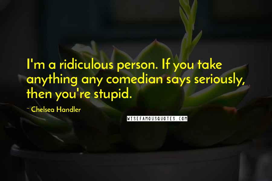 Chelsea Handler Quotes: I'm a ridiculous person. If you take anything any comedian says seriously, then you're stupid.