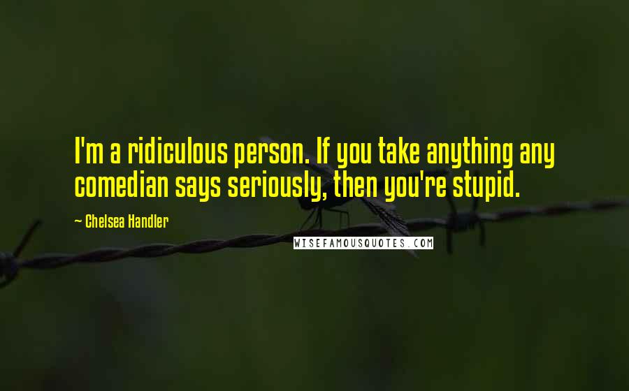 Chelsea Handler Quotes: I'm a ridiculous person. If you take anything any comedian says seriously, then you're stupid.