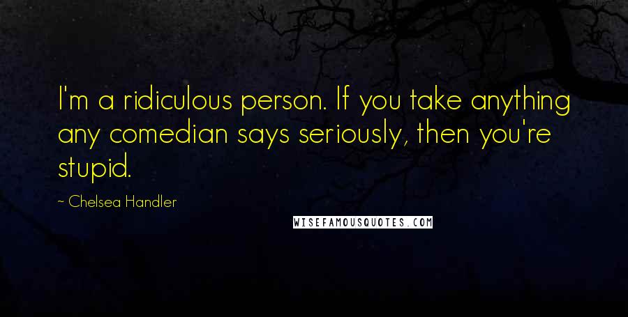 Chelsea Handler Quotes: I'm a ridiculous person. If you take anything any comedian says seriously, then you're stupid.