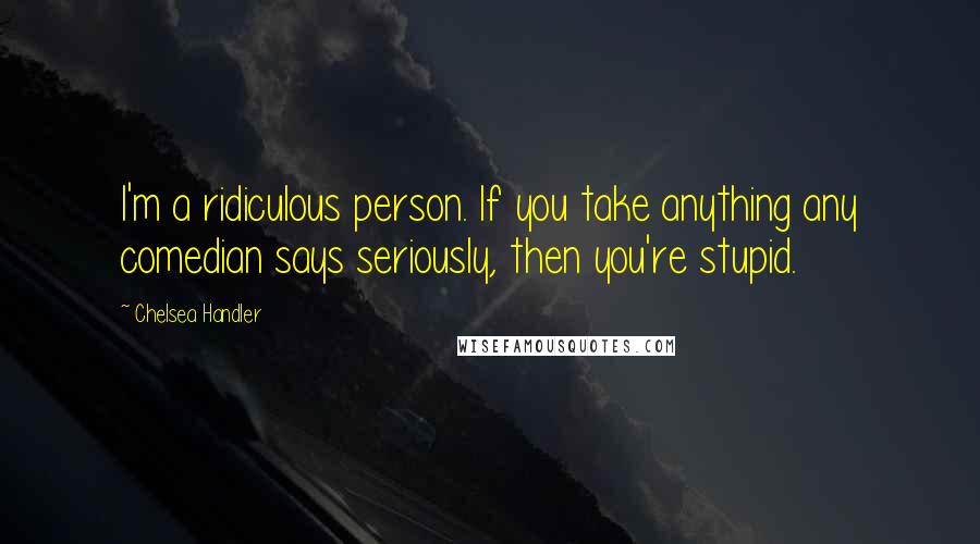 Chelsea Handler Quotes: I'm a ridiculous person. If you take anything any comedian says seriously, then you're stupid.