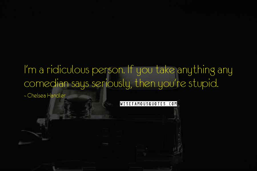 Chelsea Handler Quotes: I'm a ridiculous person. If you take anything any comedian says seriously, then you're stupid.