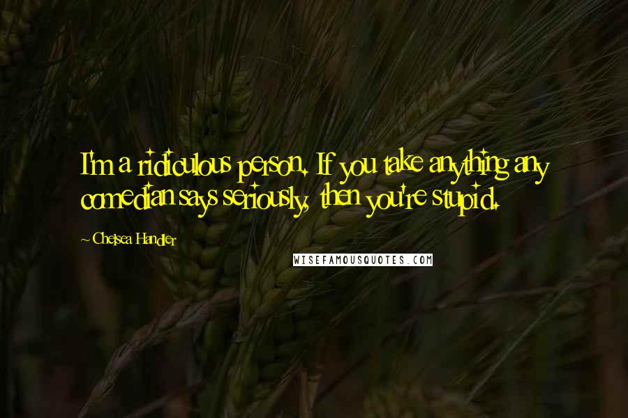 Chelsea Handler Quotes: I'm a ridiculous person. If you take anything any comedian says seriously, then you're stupid.