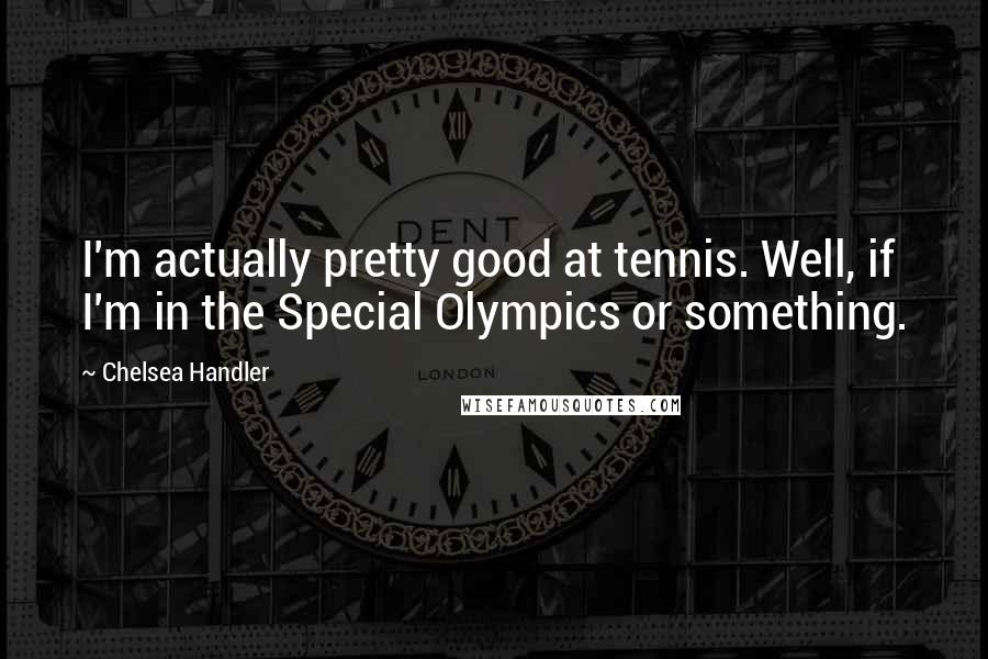 Chelsea Handler Quotes: I'm actually pretty good at tennis. Well, if I'm in the Special Olympics or something.