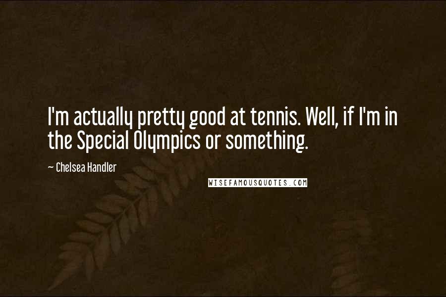 Chelsea Handler Quotes: I'm actually pretty good at tennis. Well, if I'm in the Special Olympics or something.