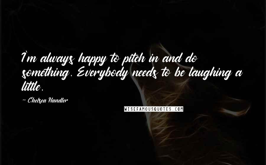 Chelsea Handler Quotes: I'm always happy to pitch in and do something. Everybody needs to be laughing a little.