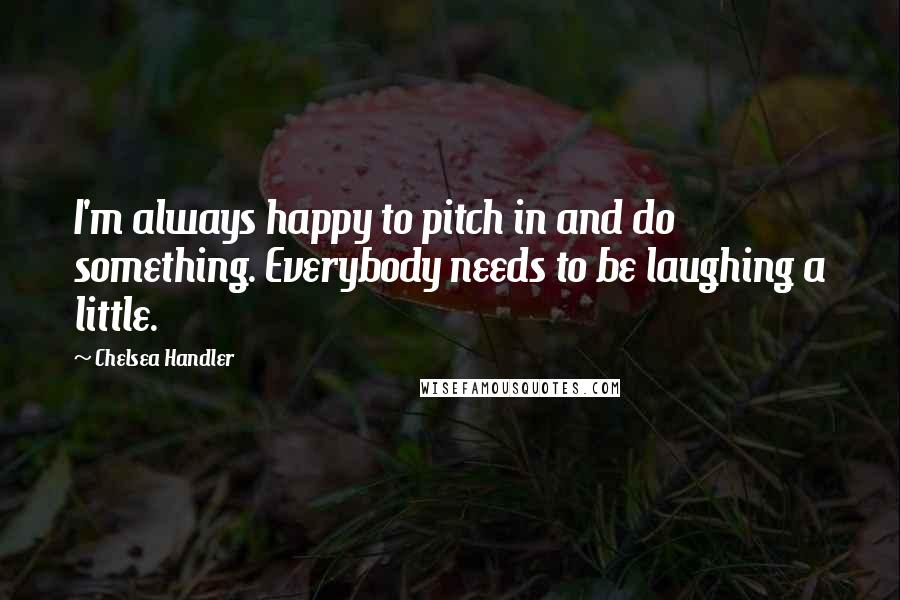 Chelsea Handler Quotes: I'm always happy to pitch in and do something. Everybody needs to be laughing a little.