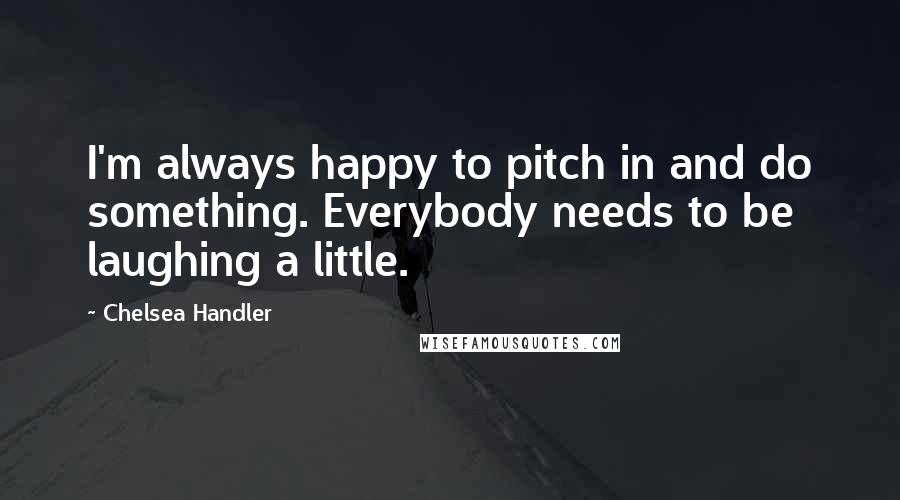 Chelsea Handler Quotes: I'm always happy to pitch in and do something. Everybody needs to be laughing a little.