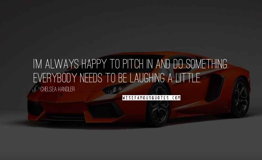 Chelsea Handler Quotes: I'm always happy to pitch in and do something. Everybody needs to be laughing a little.