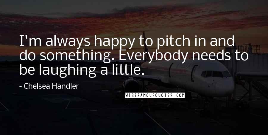 Chelsea Handler Quotes: I'm always happy to pitch in and do something. Everybody needs to be laughing a little.