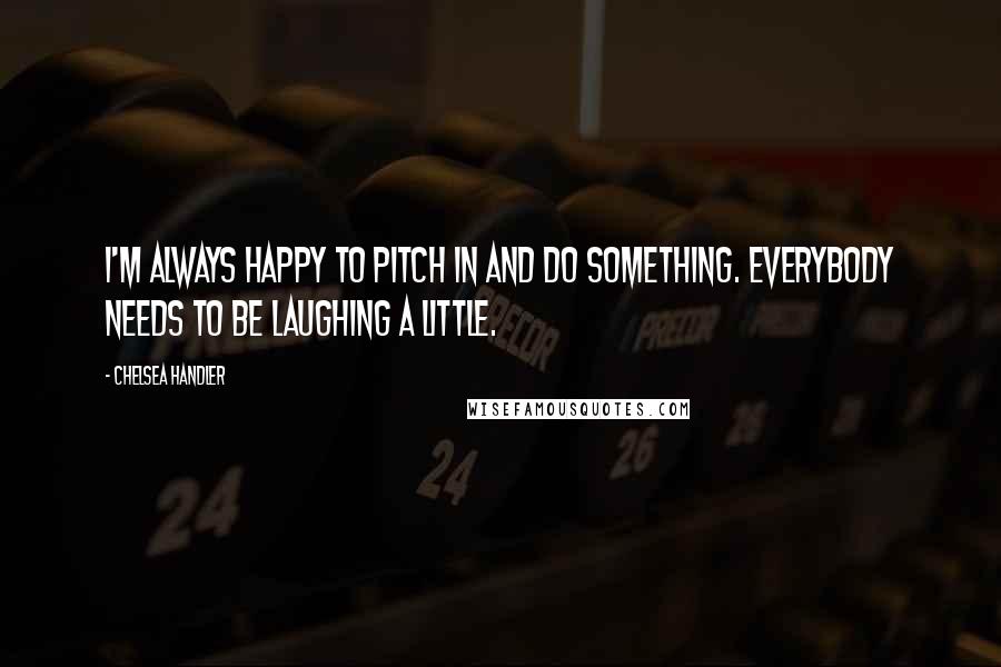 Chelsea Handler Quotes: I'm always happy to pitch in and do something. Everybody needs to be laughing a little.