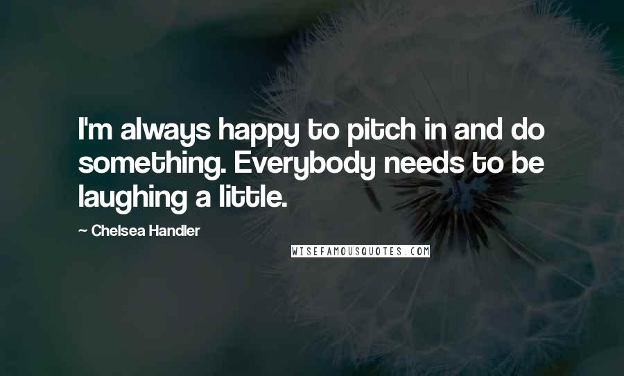 Chelsea Handler Quotes: I'm always happy to pitch in and do something. Everybody needs to be laughing a little.