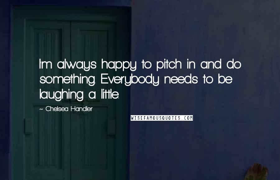 Chelsea Handler Quotes: I'm always happy to pitch in and do something. Everybody needs to be laughing a little.