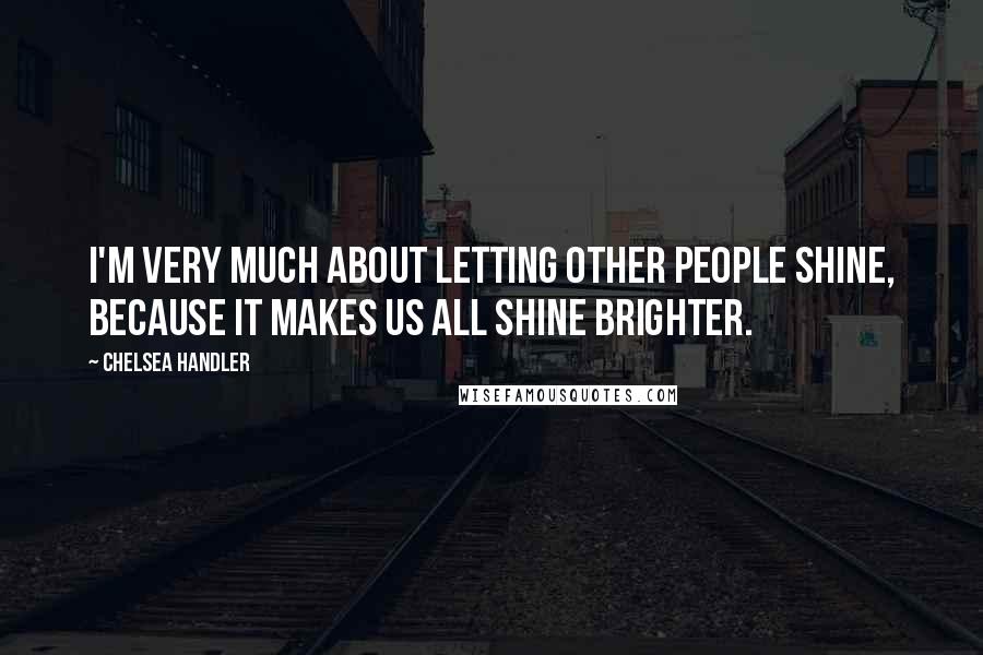 Chelsea Handler Quotes: I'm very much about letting other people shine, because it makes us all shine brighter.
