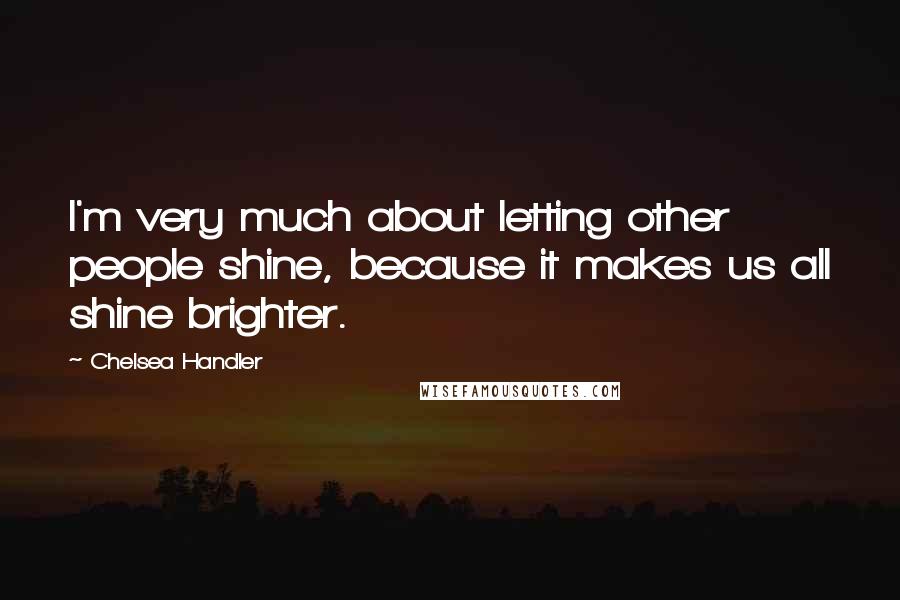 Chelsea Handler Quotes: I'm very much about letting other people shine, because it makes us all shine brighter.