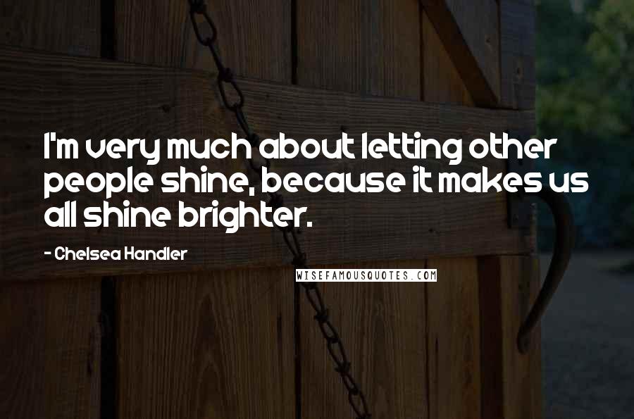 Chelsea Handler Quotes: I'm very much about letting other people shine, because it makes us all shine brighter.