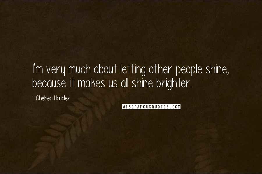 Chelsea Handler Quotes: I'm very much about letting other people shine, because it makes us all shine brighter.