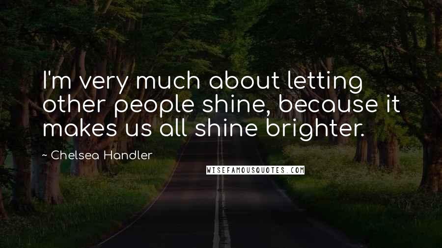 Chelsea Handler Quotes: I'm very much about letting other people shine, because it makes us all shine brighter.