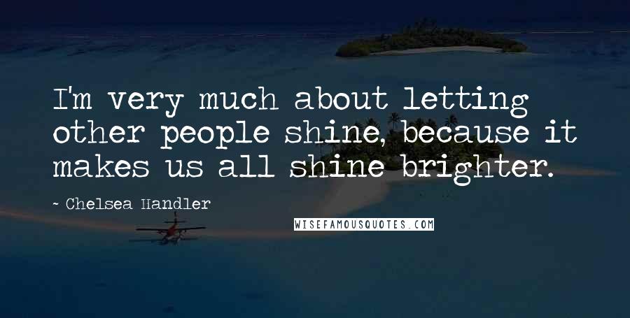 Chelsea Handler Quotes: I'm very much about letting other people shine, because it makes us all shine brighter.