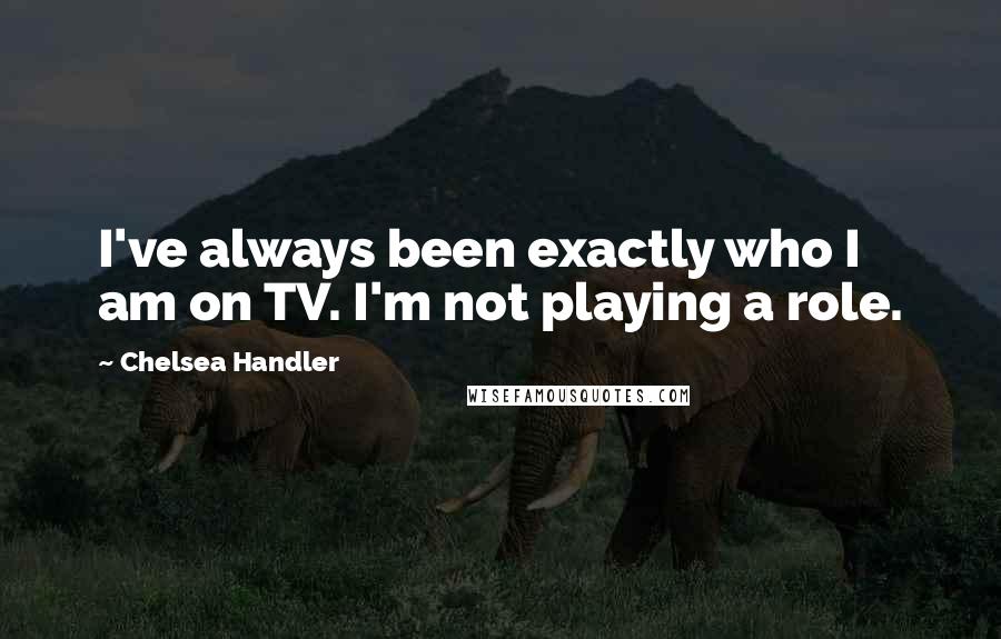 Chelsea Handler Quotes: I've always been exactly who I am on TV. I'm not playing a role.