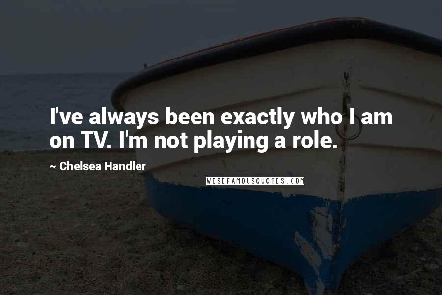 Chelsea Handler Quotes: I've always been exactly who I am on TV. I'm not playing a role.