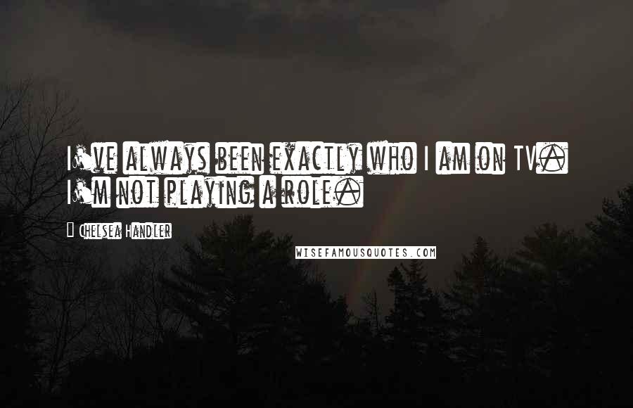 Chelsea Handler Quotes: I've always been exactly who I am on TV. I'm not playing a role.