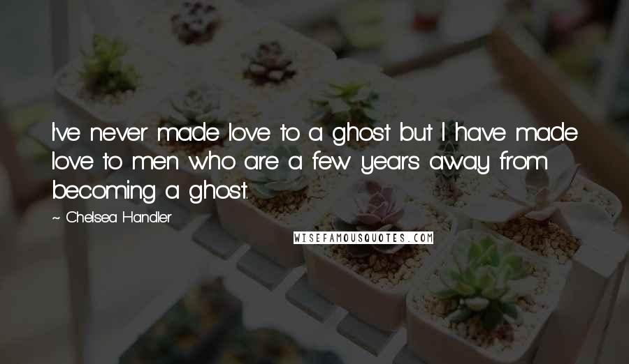 Chelsea Handler Quotes: I've never made love to a ghost but I have made love to men who are a few years away from becoming a ghost.