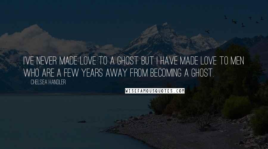 Chelsea Handler Quotes: I've never made love to a ghost but I have made love to men who are a few years away from becoming a ghost.